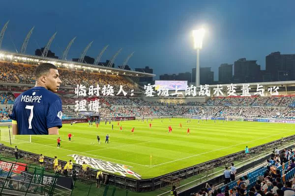 临时换人:赛场上的战术变量与心理博弈