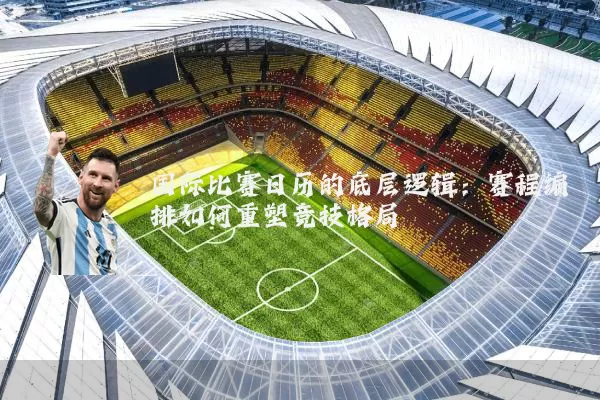 国际比赛日历的底层逻辑:赛程编排如何重塑竞技格局
